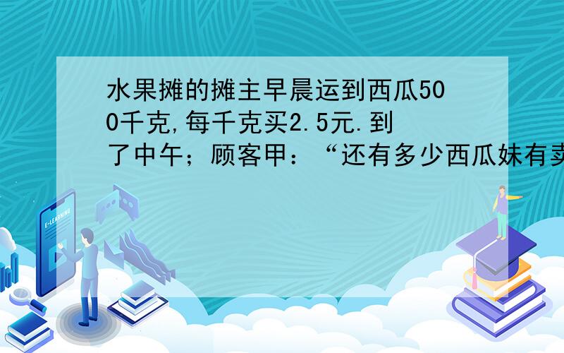 水果摊的摊主早晨运到西瓜500千克,每千克买2.5元.到了中午；顾客甲：“还有多少西瓜妹有卖啊?”摊主；“上午已经买了60%,剩下的如果你们全部买去,我可以便宜一点,打八折没给你们.” 顾