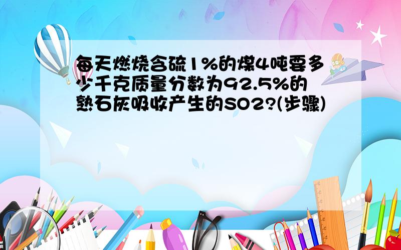 每天燃烧含硫1%的煤4吨要多少千克质量分数为92.5%的熟石灰吸收产生的SO2?(步骤)