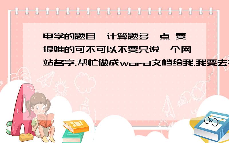 电学的题目,计算题多一点 要很难的可不可以不要只说一个网站名字，帮忙做成word文档给我，我要去打印..要很难的