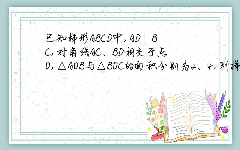 已知梯形ABCD中,AD‖BC,对角线AC、BD相交于点O,△AOB与△BOC的面积分别为2、4,则梯形ABCD的面积是