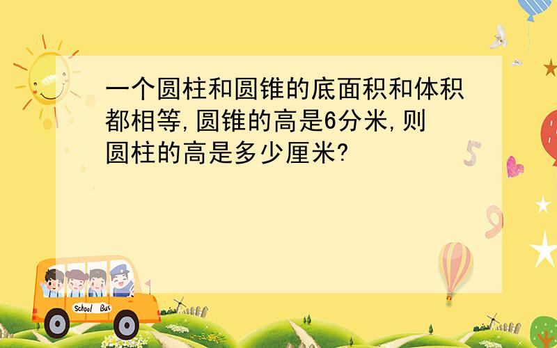 一个圆柱和圆锥的底面积和体积都相等,圆锥的高是6分米,则圆柱的高是多少厘米?