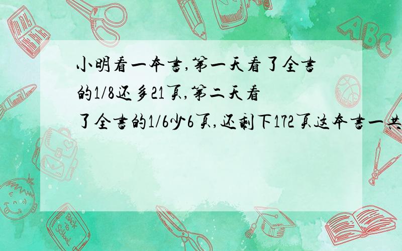 小明看一本书,第一天看了全书的1/8还多21页,第二天看了全书的1/6少6页,还剩下172页这本书一共有多少页?算式