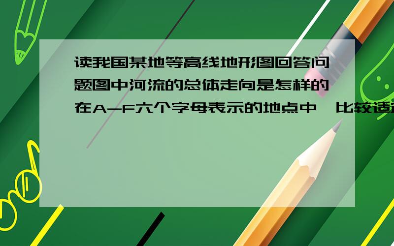 读我国某地等高线地形图回答问题图中河流的总体走向是怎样的在A-F六个字母表示的地点中,比较适宜修建水库的地点在何处?请说明理由