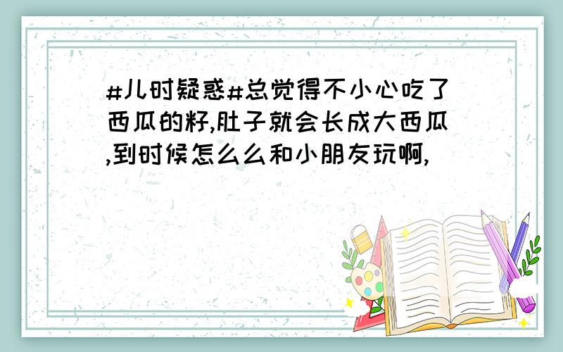 #儿时疑惑#总觉得不小心吃了西瓜的籽,肚子就会长成大西瓜,到时候怎么么和小朋友玩啊,