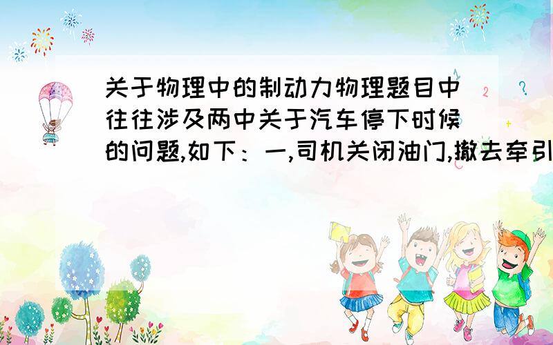 关于物理中的制动力物理题目中往往涉及两中关于汽车停下时候的问题,如下：一,司机关闭油门,撤去牵引力,使汽车运动一段距离后停下二,司机刹车,产生一个制动力,使得汽车停止下来关于这