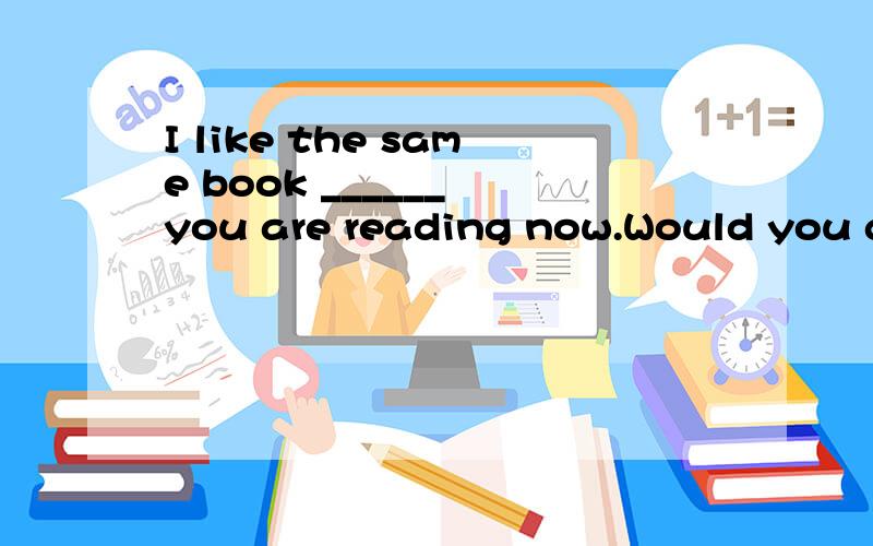 I like the same book ______ you are reading now.Would you give it to me after you have finished itA.as B.that还有两个选项忘记了,但肯定不是.所以没有去查寻.请问各位大侠,我个人觉得是选A,因为是同一本书.还望赐