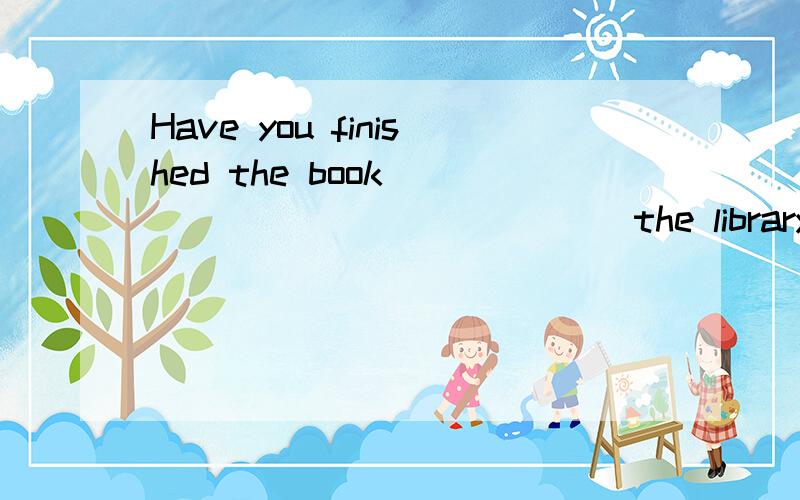 Have you finished the book ___ ___ ___ ___ the library?你读完从图书馆里借来的书了么