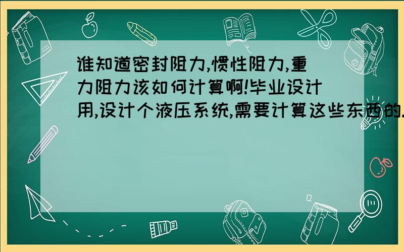 谁知道密封阻力,惯性阻力,重力阻力该如何计算啊!毕业设计用,设计个液压系统,需要计算这些东西的.请求各位赐教,