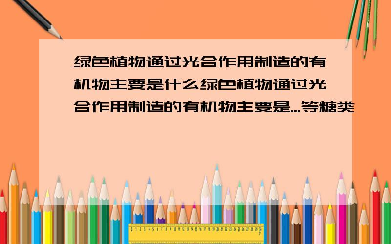 绿色植物通过光合作用制造的有机物主要是什么绿色植物通过光合作用制造的有机物主要是...等糖类,一部分糖类在植物体内还会转变成.../...等其他有机物.