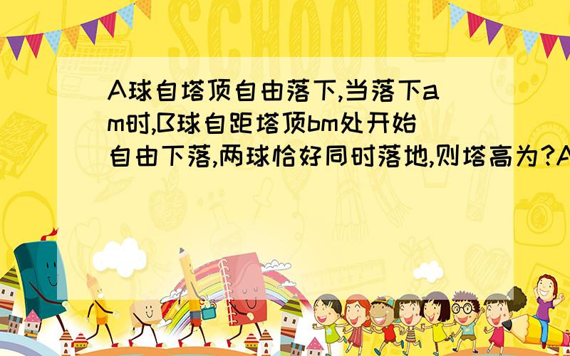 A球自塔顶自由落下,当落下am时,B球自距塔顶bm处开始自由下落,两球恰好同时落地,则塔高为?A.（a+b）B.（2ab）/(a+b)C.(a+b)方/(4a)D.根号下((a方+b方)/2)