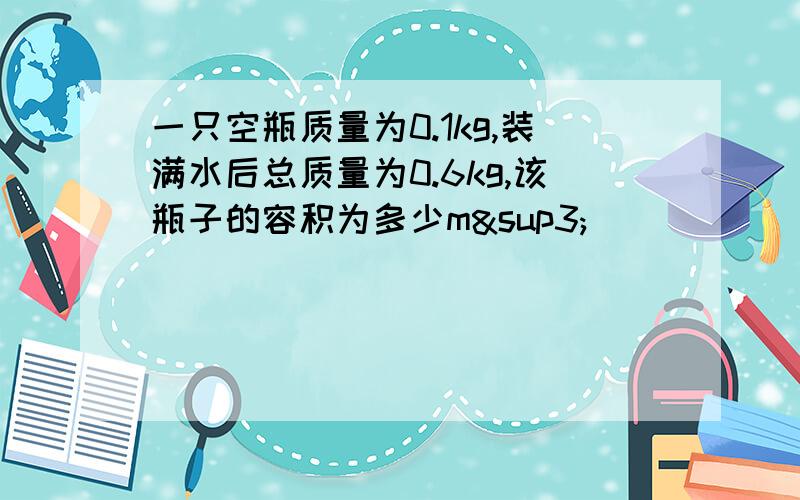 一只空瓶质量为0.1kg,装满水后总质量为0.6kg,该瓶子的容积为多少m³