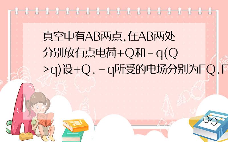 真空中有AB两点,在AB两处分别放有点电荷+Q和-q(Q>q)设+Q.-q所受的电场分别为FQ.Fq,AB两点处场强大小分...真空中有AB两点,在AB两处分别放有点电荷+Q和-q(Q>q)设+Q.-q所受的电场分别为FQ.Fq,AB两点处场