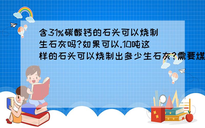 含31%碳酸钙的石头可以烧制生石灰吗?如果可以.10吨这样的石头可以烧制出多少生石灰?需要煤多少?