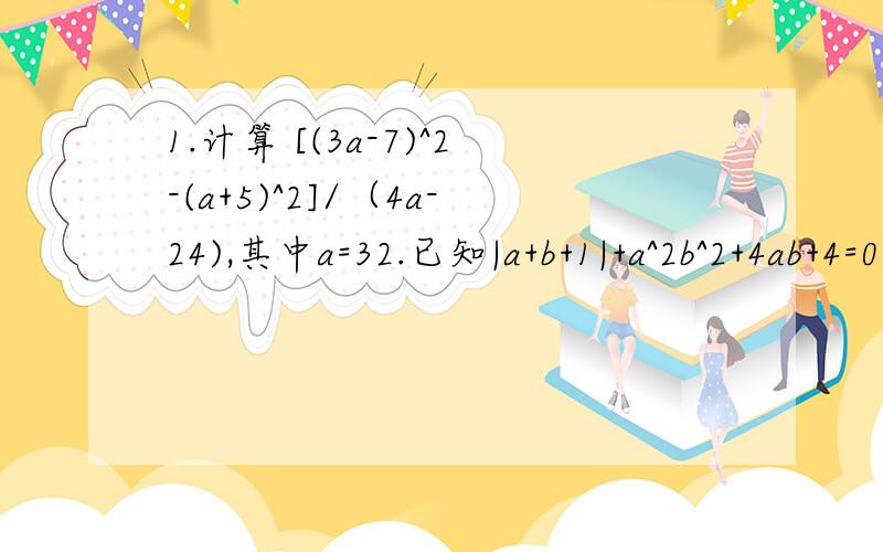 1.计算 [(3a-7)^2-(a+5)^2]/（4a-24),其中a=32.已知|a+b+1|+a^2b^2+4ab+4=0,求-2a^2-2b^2的值3.已知4a^2+4a+b^2-6b^2+10=0,求ab的值