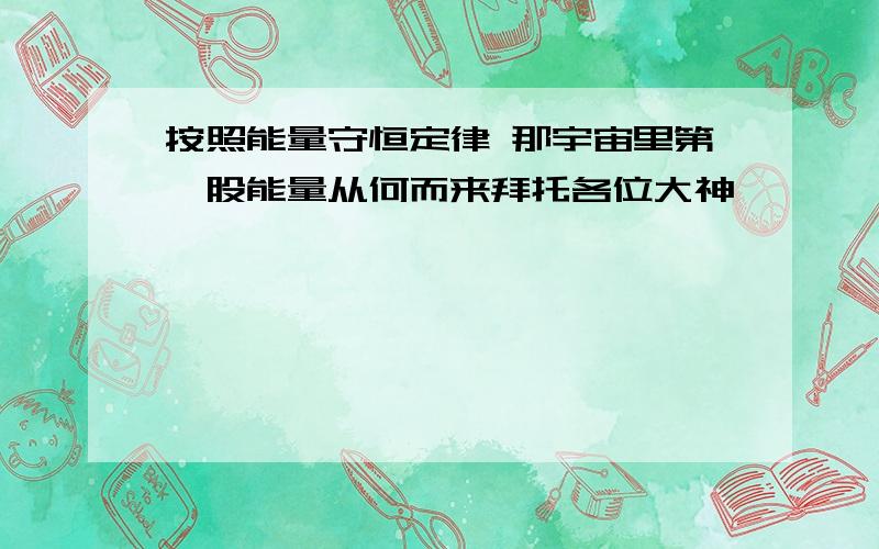 按照能量守恒定律 那宇宙里第一股能量从何而来拜托各位大神