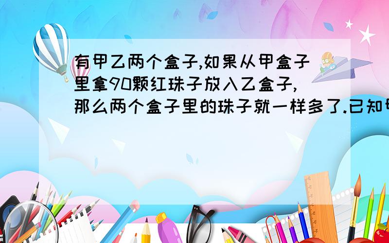 有甲乙两个盒子,如果从甲盒子里拿90颗红珠子放入乙盒子,那么两个盒子里的珠子就一样多了.已知甲盒子里的红珠子的颗数是乙盒子的4倍,则这两个盒子各有几颗红珠子?