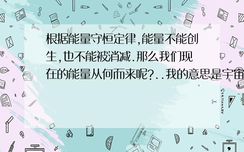 根据能量守恒定律,能量不能创生,也不能被消减.那么我们现在的能量从何而来呢?..我的意思是宇宙中的能量或者说第一个能量是从哪儿来的？