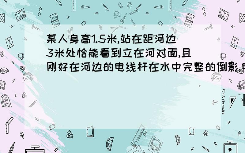 某人身高1.5米,站在距河边3米处恰能看到立在河对面,且刚好在河边的电线杆在水中完整的倒影,电线杆高4.5米问：河的宽度俺不信12、不信6、不信9、不信7.5,在网上绕了一圈发现答案太多乃至