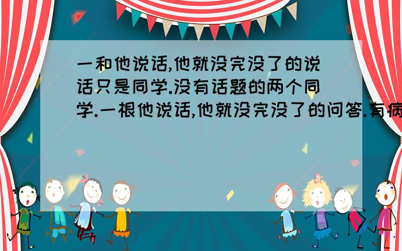 一和他说话,他就没完没了的说话只是同学.没有话题的两个同学.一根他说话,他就没完没了的问答.有病?我暗恋他拉