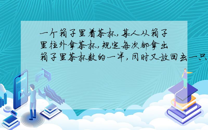 一个箱子里着茶杯,某人从箱子里往外拿茶杯,规定每次都拿出箱子里茶杯数的一半,同时又放回去一只,这样,当他拿100次还后,箱子里还剩下2只茶杯,原来箱子里有多少个茶杯?