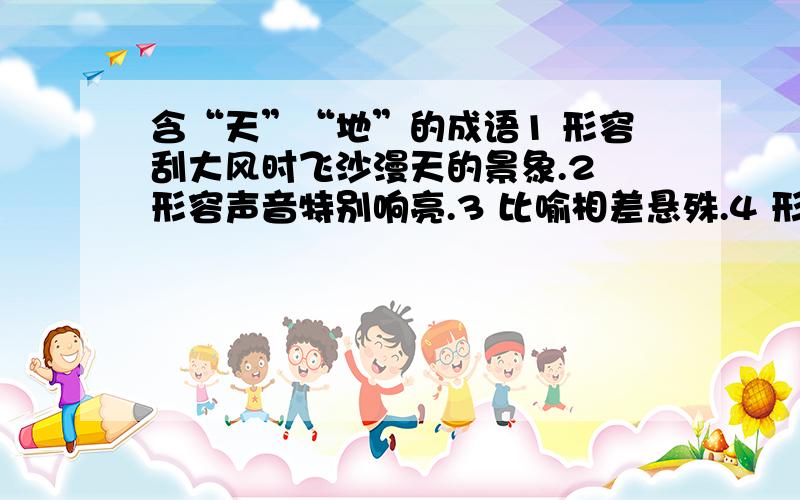 含“天”“地”的成语1 形容刮大风时飞沙漫天的景象.2 形容声音特别响亮.3 比喻相差悬殊.4 形容时间长、永久不变.5 非常正确、不容置疑的道理