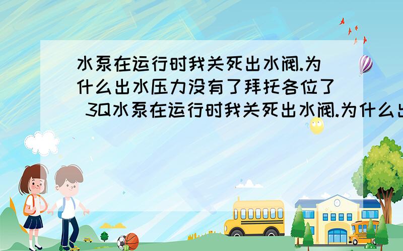 水泵在运行时我关死出水阀.为什么出水压力没有了拜托各位了 3Q水泵在运行时我关死出水阀.为什么出水压力没有了或者很少