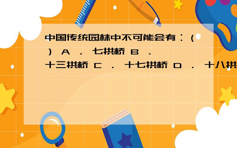 中国传统园林中不可能会有：（） A ． 七拱桥 B ． 十三拱桥 C ． 十七拱桥 D ． 十八拱桥