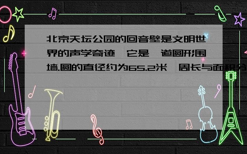 北京天坛公园的回音壁是文明世界的声学奇迹,它是一道圆形围墙.圆的直径约为65.2米,周长与面积分别是多少?（结果保留一位小数）