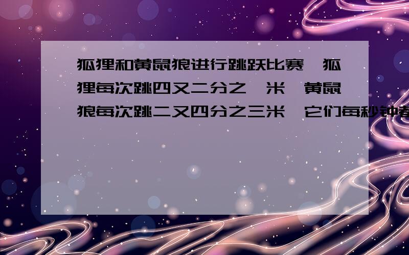 狐狸和黄鼠狼进行跳跃比赛,狐狸每次跳四又二分之一米,黄鼠狼每次跳二又四分之三米,它们每秒钟都只跳一次比赛途中,从起点开始每隔十二又八分之三米设有一个陷阱,当他们之中有一个掉