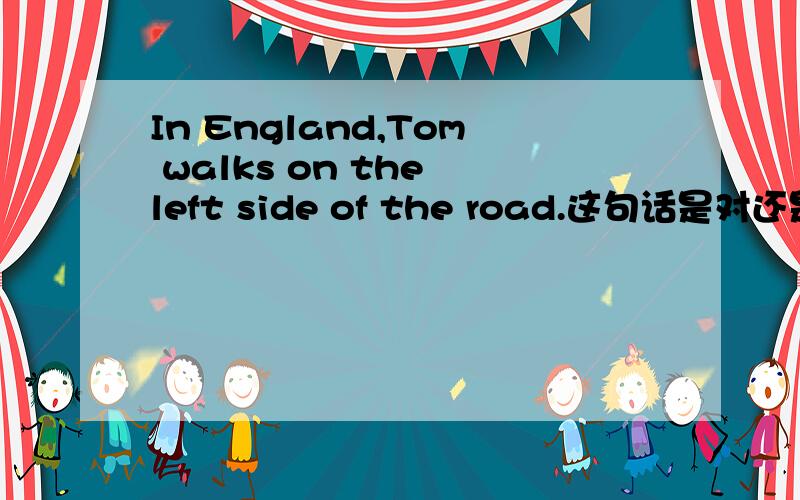 In England,Tom walks on the left side of the road.这句话是对还是错