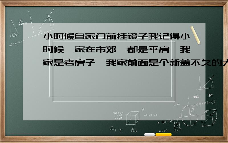 小时候自家门前挂镜子我记得小时候,家在市郊,都是平房,我家是老房子,我家前面是个新盖不久的大瓦房,比我家高不少,有段时间家里会在大门顶上挂一面镜子,对照着前面的大瓦房,当时问父