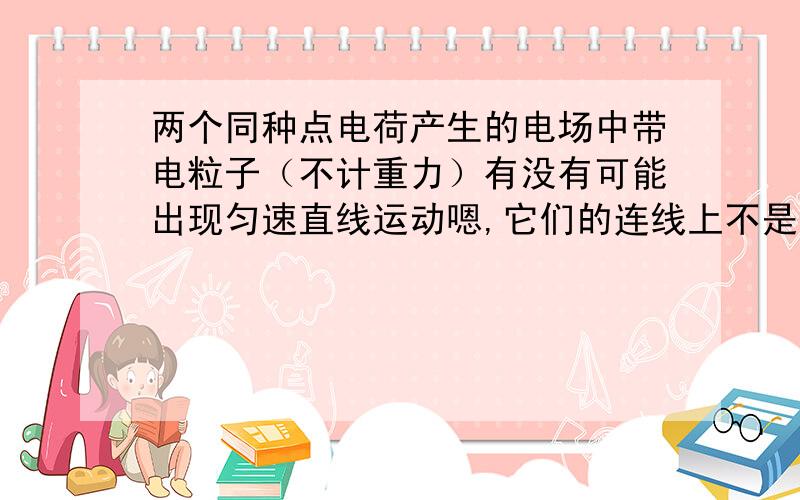 两个同种点电荷产生的电场中带电粒子（不计重力）有没有可能出现匀速直线运动嗯,它们的连线上不是没有电场吗,那么如果一个带电粒子在这一条线上以一定的初速度开始运动,那么是不是