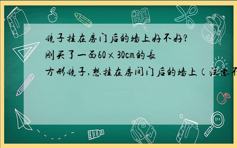 镜子挂在房门后的墙上好不好?刚买了一面60×30cm的长方形镜子,想挂在房间门后的墙上（注意不是挂在门上喔）,打开门的时候就隐藏起来了,不知这样好不好?还有本人只有158cm,应该是照不到全