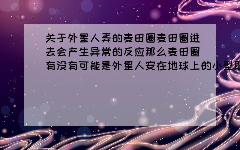 关于外星人弄的麦田圈麦田圈进去会产生异常的反应那么麦田圈有没有可能是外星人安在地球上的小型联络设备?好好奇、