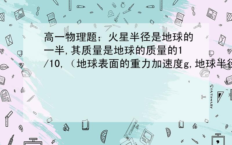 高一物理题；火星半径是地球的一半,其质量是地球的质量的1/10,（地球表面的重力加速度g,地球半径为R...高一物理题；火星半径是地球的一半,其质量是地球的质量的1/10,（地球表面的重力加