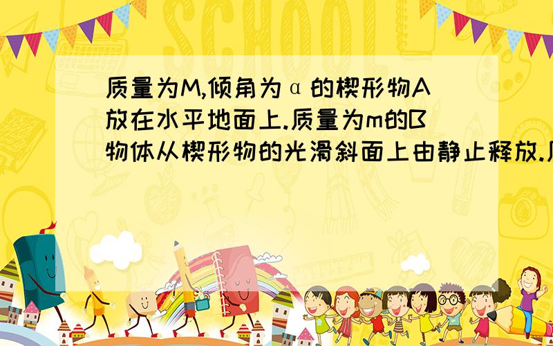 质量为M,倾角为α的楔形物A放在水平地面上.质量为m的B物体从楔形物的光滑斜面上由静止释放.质量为M,倾角为α的楔形物A放在水平地面上.质量为m的B物体从楔形物的光滑斜面上由静止释放,在B