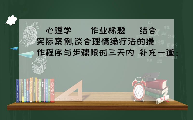 (心理学）[作业标题] 结合实际案例,谈合理情绪疗法的操作程序与步骤限时三天内 补充一道：[作业标题] 结合实际案例,谈系统脱敏疗法的操作程序与步骤.