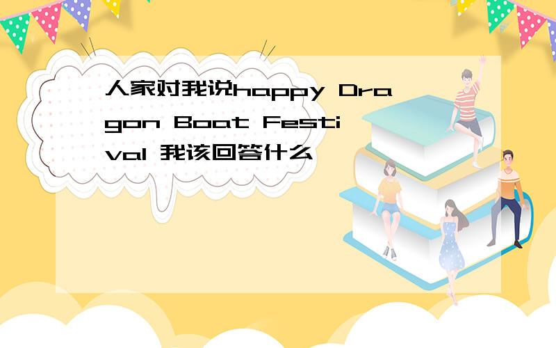 人家对我说happy Dragon Boat Festival 我该回答什么