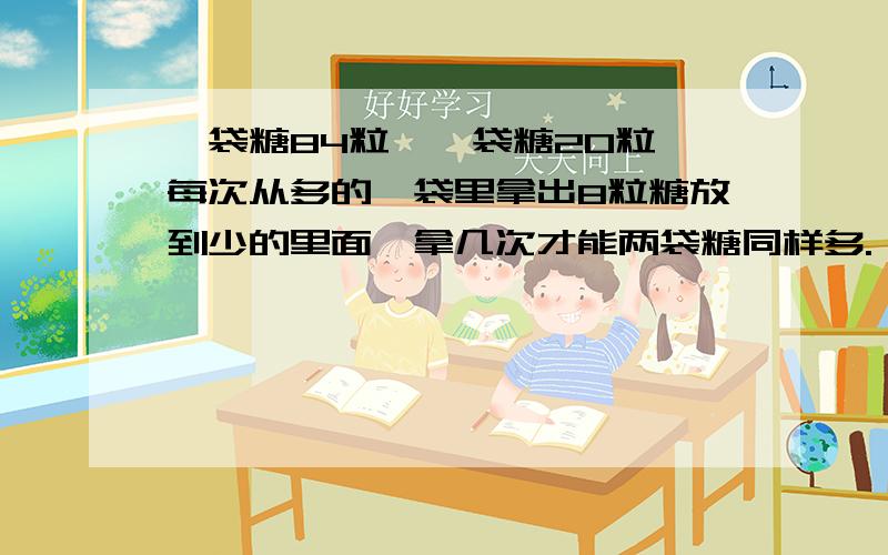 一袋糖84粒,一袋糖20粒,每次从多的一袋里拿出8粒糖放到少的里面,拿几次才能两袋糖同样多.