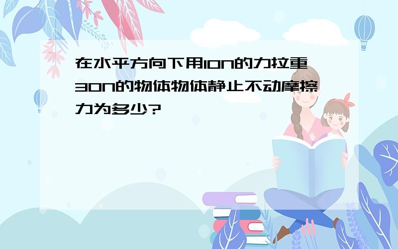 在水平方向下用10N的力拉重30N的物体物体静止不动摩擦力为多少?