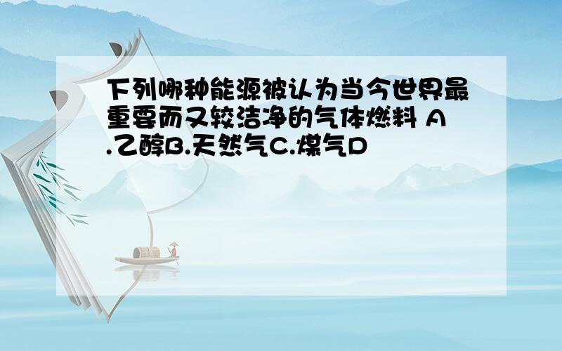 下列哪种能源被认为当今世界最重要而又较洁净的气体燃料 A.乙醇B.天然气C.煤气D