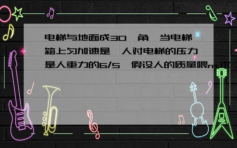 电梯与地面成30°角,当电梯箱上匀加速是,人对电梯的压力是人重力的6/5,假设人的质量喂m.求：1、电梯的加速度2、人所受到的摩擦力