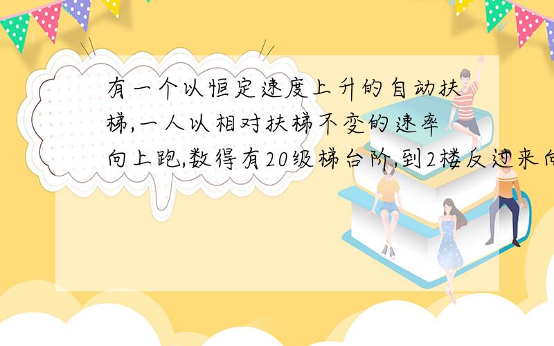 有一个以恒定速度上升的自动扶梯,一人以相对扶梯不变的速率向上跑,数得有20级梯台阶,到2楼反过来向下跑,数得有30级台阶,那么此扶梯实际有几级台阶?..