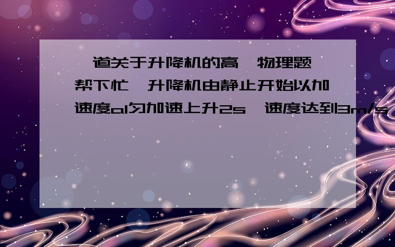 一道关于升降机的高一物理题,帮下忙,升降机由静止开始以加速度a1匀加速上升2s,速度达到3m/s；接着匀速上升10s,最后再以加速度a2,匀减速上升3s才停下.求上升总高度H