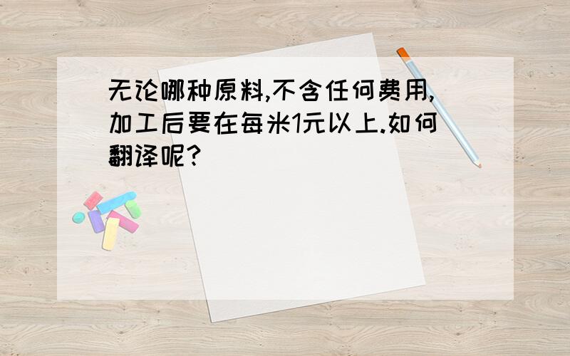 无论哪种原料,不含任何费用,加工后要在每米1元以上.如何翻译呢?