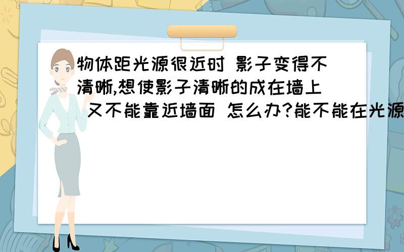 物体距光源很近时 影子变得不清晰,想使影子清晰的成在墙上 又不能靠近墙面 怎么办?能不能在光源前面加透镜？如何利用幻灯机原理让影子清晰？