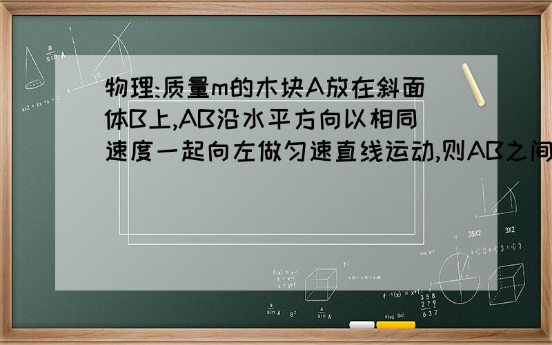 物理:质量m的木块A放在斜面体B上,AB沿水平方向以相同速度一起向左做匀速直线运动,则AB之间相互作用力大...物理:质量m的木块A放在斜面体B上,AB沿水平方向以相同速度一起向左做匀速直线运