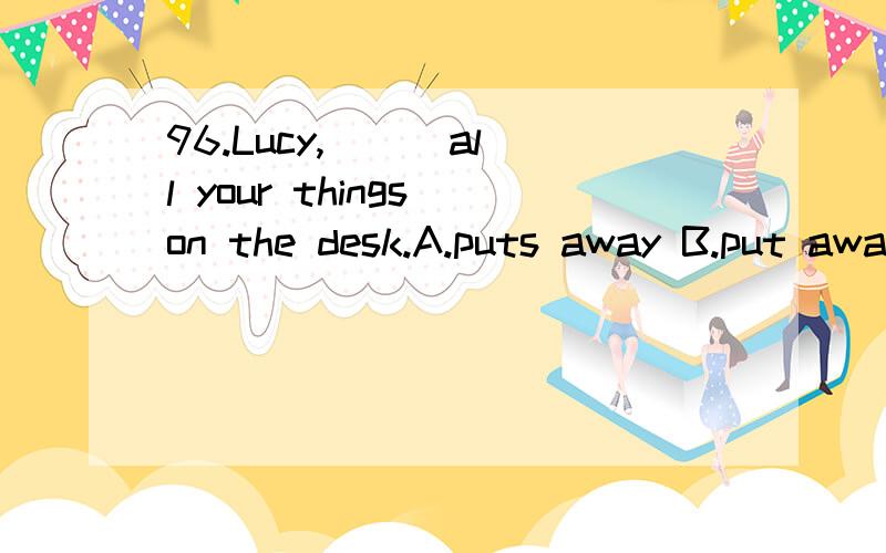 96.Lucy,( ) all your things on the desk.A.puts away B.put away C.takes away D.take away我选择B,错了,为什么?put away不是有收拾的意思吗？