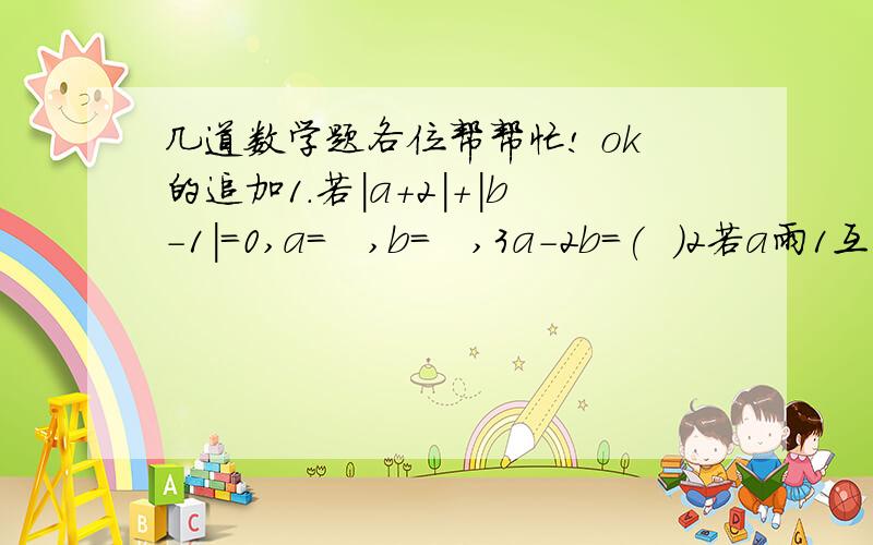 几道数学题各位帮帮忙! ok的追加1.若|a+2|+|b-1|=0,a=   ,b=   ,3a-2b=(  )2若a雨1互为相反数,则|a+1|=（  ）,若a与-3互为相反数,则|a-5|=（ ）3若|a-1|+【ab-2】²=0,则a*b分之1+（a+1)(b+1)分之1+·····+（a+11