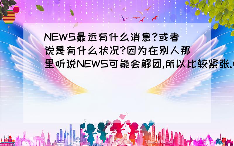 NEWS最近有什么消息?或者说是有什么状况?因为在别人那里听说NEWS可能会解团,所以比较紧张.听说小草被雪藏,内的归期还未定,所以……是真的消息吗?